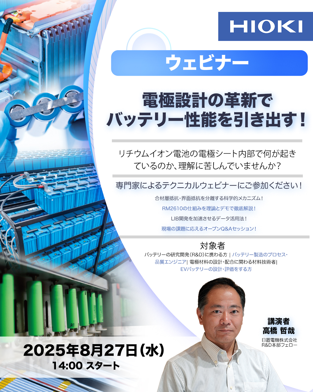 HIOKI ウェビナー 電極設計の革新でバッテリー性能を引き出す！ リチウムイオン電池の電極シート内部で何が起きているのか、理解に苦しんでいませんか？ 専門家によるテクニカルウェビナーにご参加ください！ 合材層抵抗・界面抵抗を分離する科学的メカニズム！ RM2610の仕組みを理論とデモで徹底解説！ LIB開放を加速させるデータ活用法！ 現場の課題に応えるオープンQ＆Aセッション！ 対象者 バッテリーの研究開発（R&D）にかかわる方 | バッテリー製造のプロセス・品質エンジニア | 電極材料の設計・配合に関わる材料技術者 | EVバッテリーの設計・評価をする方 2025年8月27日（水）14:00 スタート 講演者 高橋哲哉 日置電機株式会社 R&D本部フォロー